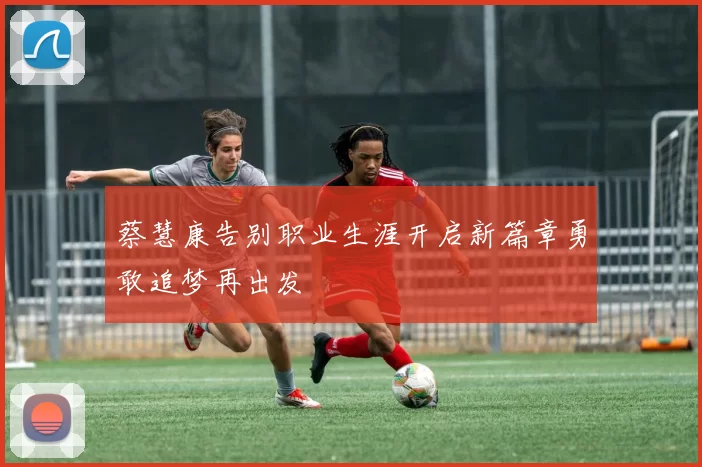 蔡慧康告别职业生涯开启新篇章勇敢追梦再出发