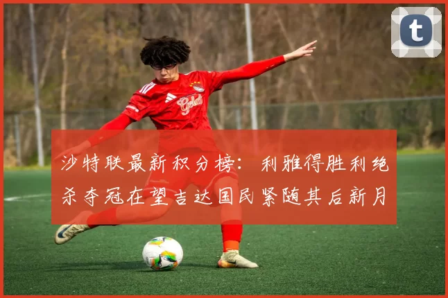 沙特联最新积分榜：利雅得胜利绝杀夺冠在望吉达国民紧随其后新月争夺激烈