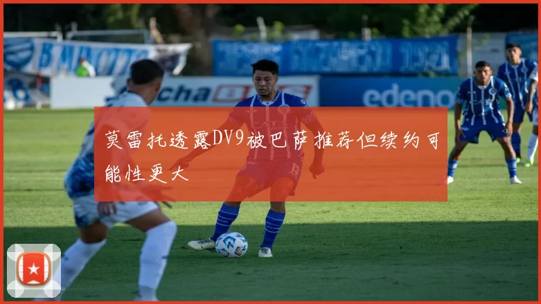 莫雷托透露DV9被巴萨推荐但续约可能性更大