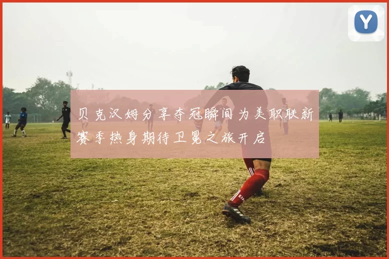贝克汉姆分享夺冠瞬间为美职联新赛季热身期待卫冕之旅开启