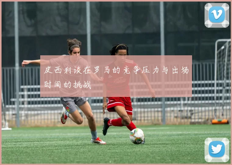 皮西利谈在罗马的竞争压力与出场时间的挑战