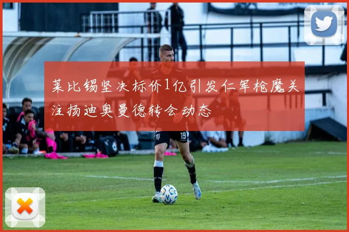 莱比锡坚决标价1亿引发仁军枪魔关注扬迪奥曼德转会动态