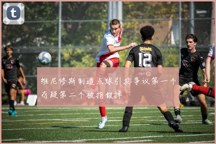 维尼修斯制造点球引发争议第一个存疑第二个被指假摔