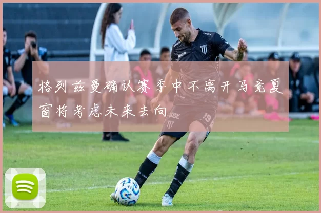格列兹曼确认赛季中不离开马竞夏窗将考虑未来去向