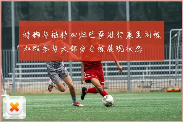 特狮与福特回归巴萨进行康复训练加维参与大部分合练展现状态