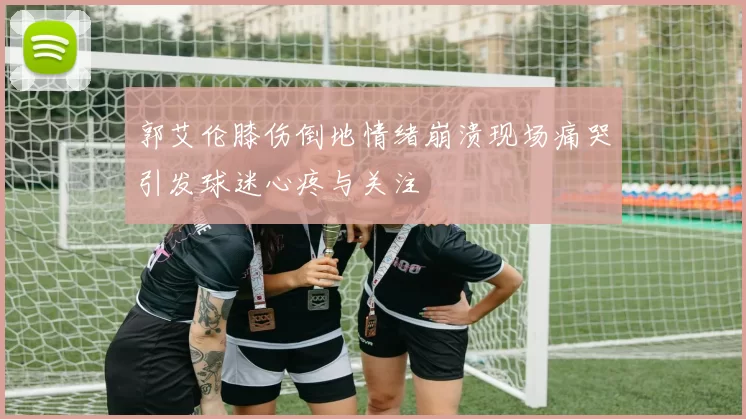 郭艾伦膝伤倒地情绪崩溃现场痛哭引发球迷心疼与关注
