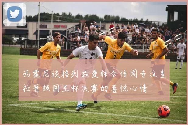 西蒙尼谈格列兹曼转会传闻专注皇社晋级国王杯决赛的喜悦心情