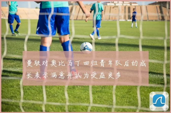 曼联对奥比马丁回归青年队后的成长表示满意并认为受益良多