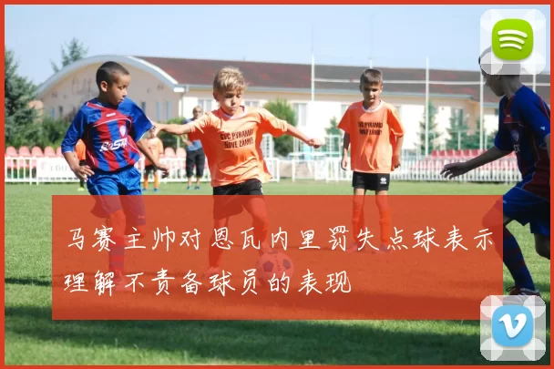 马赛主帅对恩瓦内里罚失点球表示理解不责备球员的表现