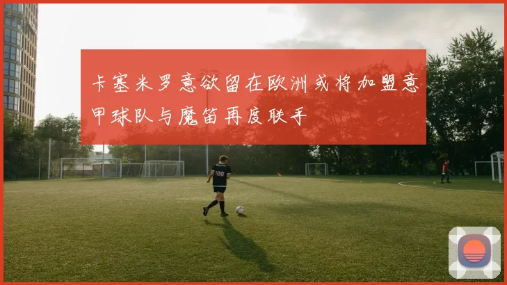 卡塞米罗意欲留在欧洲或将加盟意甲球队与魔笛再度联手