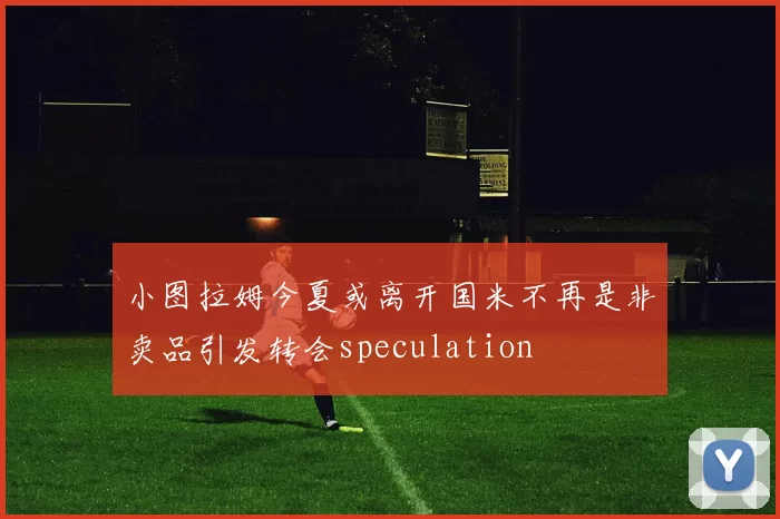 小图拉姆今夏或离开国米不再是非卖品引发转会speculation