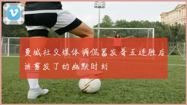 曼城社交媒体调侃蓄发哥五连胜后该剪发了的幽默时刻