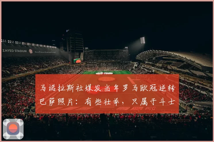 马诺拉斯社媒发当年罗马欧冠逆转巴萨照片：有些壮举，只属于斗士