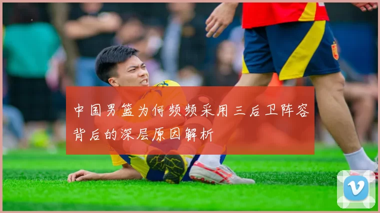 中国男篮为何频频采用三后卫阵容背后的深层原因解析