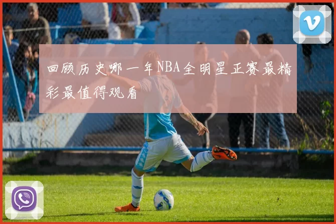 回顾历史哪一年NBA全明星正赛最精彩最值得观看
