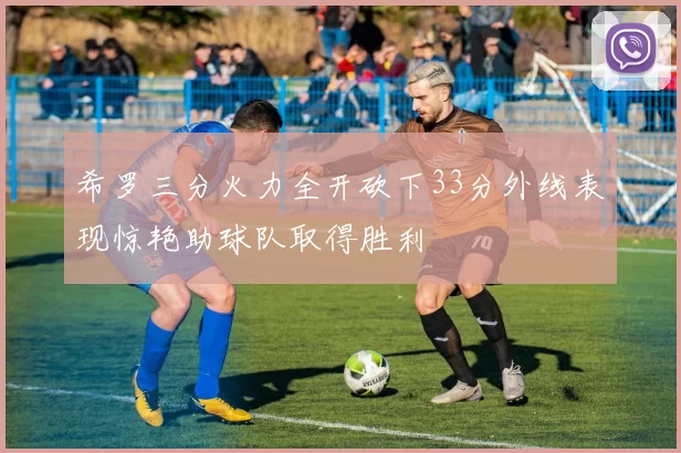 希罗三分火力全开砍下33分外线表现惊艳助球队取得胜利