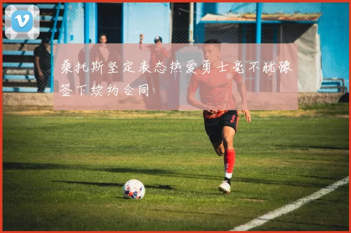 桑托斯坚定表态热爱勇士毫不犹豫签下续约合同