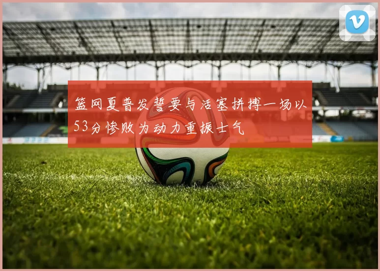 篮网夏普发誓要与活塞拼搏一场以53分惨败为动力重振士气