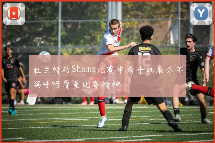 杜兰特对Shams比赛中看手机表示不满呼吁尊重比赛精神