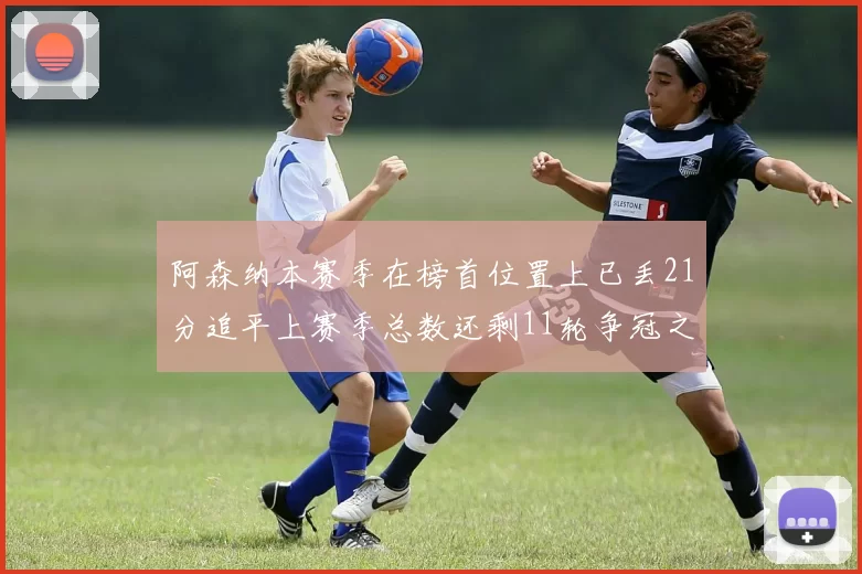 阿森纳本赛季在榜首位置上已丢21分追平上赛季总数还剩11轮争冠之路艰难