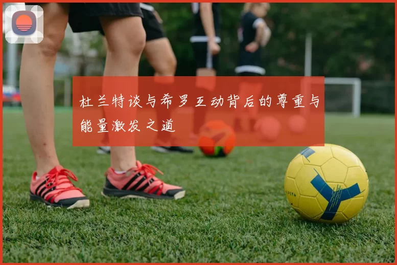 杜兰特谈与希罗互动背后的尊重与能量激发之道