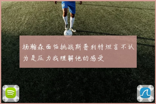 杨瀚森面临挑战斯普利特坦言不认为是压力我理解他的感受