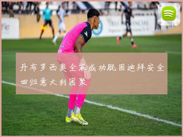 丹布罗西奥全家成功脱困迪拜安全回归意大利团聚